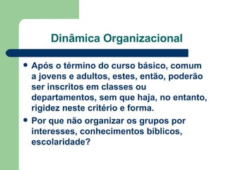 Dinâmica Organizacional Após o término do curso básico, comum a jovens e adultos, estes, então, poderão ser inscritos em classes ou departamentos, sem que haja, no entanto, rigidez neste critério e forma.  Por que não organizar os grupos por interesses, conhecimentos bíblicos, escolaridade? 