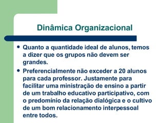 Dinâmica Organizacional Quanto a quantidade ideal de alunos, temos a dizer que os grupos não devem ser grandes.  Preferencialmente não exceder a 20 alunos para cada professor. Justamente para facilitar uma ministração de ensino a partir de um trabalho educativo participativo, com o predomínio da relação dialógica e o cultivo de um bom relacionamento interpessoal entre todos.   