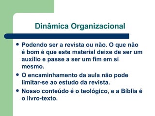 Dinâmica Organizacional Podendo ser a revista ou não. O que não é bom é que este material deixe de ser um auxílio e passe a ser um fim em si mesmo.  O encaminhamento da aula não pode limitar-se ao estudo da revista.  Nosso conteúdo é o teológico, e a Bíblia é o livro-texto.   