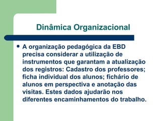 Dinâmica Organizacional A organização pedagógica da EBD precisa considerar a utilização de instrumentos que garantam a atualização dos registros: Cadastro dos professores; ficha individual dos alunos; fichário de alunos em perspectiva e anotação das visitas. Estes dados ajudarão nos diferentes encaminhamentos do trabalho. 