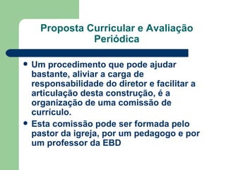 Proposta Curricular e Avaliação Periódica Um procedimento que pode ajudar bastante, aliviar a carga de responsabilidade do diretor e facilitar a articulação desta construção, é a organização de uma comissão de currículo.   Esta comissão pode ser formada pelo pastor da igreja, por um pedagogo e por um professor da EBD   