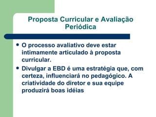 Proposta Curricular e Avaliação Periódica O processo avaliativo deve estar intimamente articulado à proposta curricular. Divulgar a EBD é uma estratégia que, com certeza, influenciará no pedagógico. A criatividade do diretor e sua equipe produzirá boas idéias   