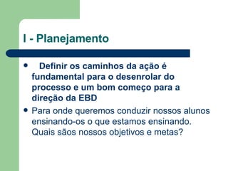 I - Planejamento     Definir os caminhos da ação é fundamental para o desenrolar do processo e um bom começo para a direção da EBD   Para onde queremos conduzir nossos alunos ensinando-os o que estamos ensinando. Quais sãos nossos objetivos e metas? 