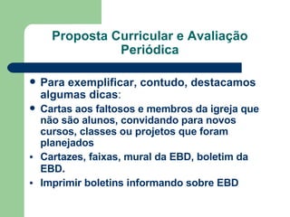 Proposta Curricular e Avaliação Periódica Para exemplificar, contudo, destacamos algumas dicas : Cartas aos faltosos e membros da igreja que não são alunos, convidando para novos cursos, classes ou projetos que foram planejados   Cartazes, faixas, mural da EBD, boletim da EBD .  Imprimir boletins informando sobre EBD 