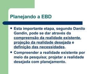 Planejando a EBD Esta importante etapa, segundo Danilo Gandin, pode se dar através da  compreensão da realidade existente ,  projeção da realidade desejada  e  definição das necessidades .  Compreender a realidade existente por meio da pesquisa; projetar a realidade desejada com planejamento.   