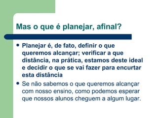 Mas o que é planejar, afinal? Planejar é, de fato, definir o que queremos alcançar; verificar a que distância, na prática, estamos deste ideal e decidir o que se vai fazer para encurtar esta distância   Se não sabemos o que queremos alcançar com nosso ensino, como podemos esperar que nossos alunos cheguem a algum lugar. 