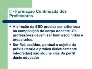 II - Formação Continuada dos Professores A direção da EBD precisa ser criteriosa na composição do corpo docente. Os professores devem ser bem escolhidos e preparados.   Ser fiel, assíduo, pontual e sujeito da práxis (teoria e prática dialeticamente integradas) são alguns viés do perfil deste educador   