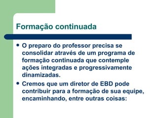 Formação continuada O preparo do professor precisa se consolidar através de um programa de formação continuada que contemple ações integradas e progressivamente dinamizadas. Cremos que um diretor de EBD pode contribuir para a formação de sua equipe, encaminhando, entre outras coisas: 