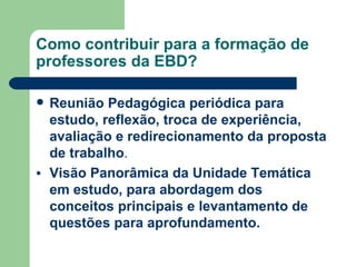 Como contribuir para a formação de professores da EBD? Reunião Pedagógica periódica para estudo, reflexão, troca de experiência, avaliação e redirecionamento da proposta de trabalho . Visão Panorâmica da Unidade Temática em estudo, para abordagem dos conceitos principais e levantamento de questões para aprofundamento.  