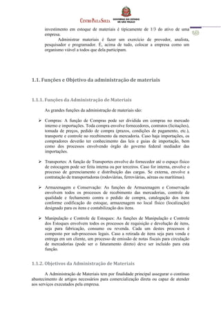 investimento em estoque de materiais é tipicamente de 1/3 do ativo de uma
empresa.
Administrar materiais é fazer um exercício de provedor, analista,
pesquisador e programador. É, acima de tudo, colocar a empresa como um
organismo viável a todos que dela participam.
1.1. Funções e Objetivo da administração de materiais
1.1.1. Funções da Administração de Materiais
As grandes funções da administração de materiais são:
 Compras: A função de Compras pode ser dividida em compras no mercado
interno e importações. Toda compra envolve fornecedores, contratos (licitações),
tomada de preços, pedido de compra (prazos, condições de pagamento, etc.),
transporte e controle no recebimento da mercadoria. Caso haja importações, os
compradores deverão ter conhecimento das leis e guias de importação, bem
como dos processos envolvendo órgão do governo federal mediador das
importações.
 Transportes: A função de Transportes envolve do fornecedor até o espaço físico
de estocagem pode ser feita interna ou por terceiros. Caso for interna, envolve o
processo de gerenciamento e distribuição das cargas. Se externa, envolve a
contratação de transportadoras (rodoviárias, ferroviárias, aéreas ou marítimas).
 Armazenagem e Conservação: As funções de Armazenagem e Conservação
envolvem todos os processos de recebimento das mercadorias, controle de
qualidade e fechamento contra o pedido de compra, catalogação dos itens
conforme codificação do estoque, armazenagem no local físico (localização)
designado para os itens e contabilização dos itens.
 Manipulação e Controle de Estoques: As funções de Manipulação e Controle
dos Estoques envolvem todos os processos de requisição e devolução de itens,
seja para fabricação, consumo ou revenda. Cada um destes processos é
composto por sub-processos legais. Caso a retirada de itens seja para venda e
entrega em um cliente, um processo de emissão de notas fiscais para circulação
de mercadorias (pode ser o faturamento direto) deve ser incluído para esta
função.
1.1.2. Objetivos da Administração de Materiais
A Administração de Materiais tem por finalidade principal assegurar o contínuo
abastecimento de artigos necessários para comercialização direta ou capaz de atender
aos serviços executados pela empresa.
 