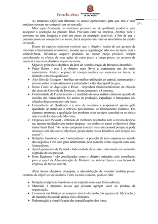 As empresas objetivam diminuir os custos operacionais para que elas e seus
produtos possam ser competitivos no mercado.
Mais especificamente, os materiais precisam ser de qualidade produtiva para
assegurar a aceitação do produto final. Precisam estar na empresa, prontos para o
consumo na data desejada e com um preço de aquisição acessível, a fim de que o
produto possa ser competitivo e assim, dar à empresa um retorno satisfatório do capital
investido.
Diante do exposto podemos concluir que o objetivo básico de um gerente de
materiais é basicamente econômico, mesmo que a organização não vise ao lucro, mas a
sobrevivência. Devem-se adquirir produtos ao menor preço possível, sempre
considerando os efeitos de suas ações de curto prazo e longo prazo, no restante da
empresa e nos seus objetivos organizacionais.
Segue os principais objetivos da área de Administração de Recursos Materiais:
 Preço Baixo - este é o objetivo mais óbvio e, certamente um dos mais
importantes. Reduzir o preço de compra implica em aumentar os lucros, se
mantido a mesma qualidade;
 Alto Giro de Estoques - implica em melhor utilização do capital, aumentando o
retorno sobre os investimentos e reduzindo o valor do capital de giro;
 Baixo Custo de Aquisição e Posse - dependem fundamentalmente da eficácia
das áreas de Controle de Estoques, Armazenamento e Compras;
 Continuidade de Fornecimento - é resultado de uma análise criteriosa quando da
escolha dos fornecedores. Os custos de produção, expedição e transportes são
afetados diretamente por este item;
 Consistência de Qualidade - a área de materiais é responsável apenas pela
qualidade de materiais e serviços provenientes de fornecedores externos. Em
algumas empresas a qualidade dos produtos e/ou serviços constitui-se no único
objetivo da Gerência de Materiais;
 Despesas com Pessoal - obtenção de melhores resultados com a mesma despesa
ou, mesmo resultado com menor despesa - em ambos os casos o objetivo é obter
maior lucro final. “Às vezes compensa investir mais em pessoal porque se pode
alcançar com isto outros objetivos, propiciando maior benefício com relação aos
custos”;
 Relações Favoráveis com Fornecedores - a posição de uma empresa no mundo
dos negócios é em alto grau determinada pela maneira como negocia com seus
fornecedores;
 Aperfeiçoamento de Pessoal - toda unidade deve estar interessada em aumentar
a aptidão de seu pessoal;
 Bons Registros - são considerados como o objetivo primário, pois contribuem
para o papel da Administração de Material, na sobrevivência e nos lucros da
empresa, de forma indireta.
Além destes objetivos principais, a administração de material também possui
centenas de objetivos secundários. Entre os mais comuns, pode-se citar:
 Relações recíprocas favoráveis (em especial com seus fornecedores);
 Materiais e produtos novos que possam agregar valor ao produto da
organização;
 Economia em fabricar ou comprar através da união das equipes de fabricação e
de materiais buscando meios mais eficientes;
 Padronização e simplificação das especificações dos itens;
 