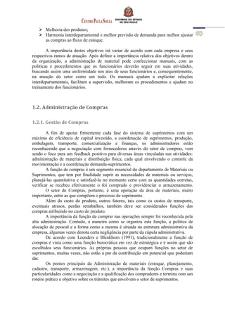  Melhoria dos produtos;
 Harmonia interdepartamental e melhor previsão de demanda para melhor ajustar
as compras ao fluxo de estoque.
A importância destes objetivos irá variar de acordo com cada empresa e seus
respectivos ramos de atuação. Após definir a importância relativa dos objetivos dentro
da organização, a administração de material pode confeccionar manuais, com as
políticas e procedimentos que os funcionários deverão seguir em suas atividades,
buscando assim uma uniformidade nos atos de seus funcionários e, consequentemente,
na atuação do setor como um todo. Os manuais ajudam a explicitar relações
interdepartamentais, facilitam a supervisão, melhoram os procedimentos e ajudam no
treinamento dos funcionários.
1.2. Administração de Compras
1.2.1. Gestão de Compras
A fim de apoiar firmemente cada fase do sistema de suprimentos com um
máximo de eficiência de capital investido, a coordenação de suprimentos, produção,
embalagem, transporte, comercialização e finanças, os administradores estão
reconhecendo que a negociação com fornecedores através do setor de compras, vem
sendo o foco para um feedback positivo para diversas áreas vinculadas nas atividades:
administração de materiais e distribuição física, cada qual envolvendo o controle da
movimentação e a coordenação demanda-suprimentos.
A função de compras é um segmento essencial do departamento de Materiais ou
Suprimentos, que tem por finalidade suprir as necessidades de materiais ou serviços,
planejá-las quantitativa e satisfazê-la no momento certo com as quantidades corretas,
verificar se recebeu efetivamente o foi comprado e providenciar o armazenamento.
O setor de Compras, portanto, é uma operação da área de materiais, muito
importante, entre as que compõem o processo de suprimento.
Além do custo do produto, outros fatores, tais como os custos de transporte,
eventuais atrasos, perdas retrabalhos, também deve ser considerados funções das
compras atribuindo no custo do produto.
A importância da função de comprar nas operações sempre foi reconhecida pela
alta administração. Contudo, a maneira como se organiza esta função, a política de
alocação de pessoal e a forma como a mesma é situada na estrutura administrativa da
empresa, algumas vezes denota certa negligência por parte da cúpula administrativa.
De acordo com Leenders e Blenkhorn (1991), tradicionalmente a função de
compras é vista como uma função burocrática em vez de estratégica e é assim que são
escolhidos seus funcionários. As próprias pessoas que ocupam funções no setor de
suprimentos, muitas vezes, não estão a par da contribuição em potencial que poderiam
dar.
Os pontos principais da Administração de materiais (estoque, planejamento,
cadastro, transporte, armazenagem, etc.), a importância da função Compras e suas
particularidades como a negociação e a qualificação dos compradores e termina com um
roteiro prático e objetivo sobre os trâmites que envolvem o setor de suprimentos.
 