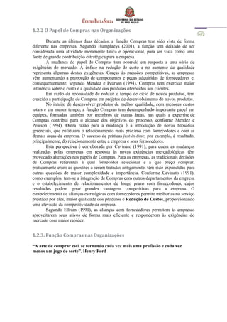 1.2.2 O Papel de Compras nas Organizações
Durante as últimas duas décadas, a função Compras tem sido vista de forma
diferente nas empresas. Segundo Humphreys (2001), a função tem deixado de ser
considerada uma atividade meramente tática e operacional, para ser vista como uma
fonte de grande contribuição estratégica para a empresa.
A mudança do papel de Compras tem ocorrido em resposta a uma série de
exigências do mercado. A ênfase na redução de custo e no aumento da qualidade
representa algumas destas exigências. Graças às pressões competitivas, as empresas
vêm aumentando a proporção de componentes e peças adquiridas de fornecedores e,
consequentemente, segundo Mendez e Pearson (1994), Compras tem exercido maior
influência sobre o custo e a qualidade dos produtos oferecidos aos clientes.
Em razão da necessidade de reduzir o tempo de ciclo de novos produtos, tem
crescido a participação de Compras em projetos de desenvolvimento de novos produtos.
No intuito de desenvolver produtos de melhor qualidade, com menores custos
totais e em menor tempo, a função Compras tem desempenhado importante papel em
equipes, formadas também por membros de outras áreas, nas quais a expertise de
Compras contribui para o alcance dos objetivos do processo, conforme Mendez e
Pearson (1994). Outra razão para a mudança é a introdução de novas filosofias
gerenciais, que enfatizam o relacionamento mais próximo com fornecedores e com as
demais áreas da empresa. O sucesso de práticas just-in-time, por exemplo, é resultado,
principalmente, do relacionamento entre a empresa e seus fornecedores.
Esta perspectiva é corroborada por Cavinato (1991), para quem as mudanças
realizadas pelas empresas em resposta às novas exigências mercadológicas têm
provocado alterações nos papéis de Compras. Para as empresas, as tradicionais decisões
de Compras referentes à qual fornecedor selecionar e a que preço comprar,
praticamente eram as questões a serem tratadas antigamente, têm sido expandidas para
outras questões de maior complexidade e importância. Conforme Cavinato (1991),
como exemplos, tem-se a integração de Compras com outros departamentos da empresa
e o estabelecimento de relacionamentos de longo prazo com fornecedores, cujos
resultados podem gerar grandes vantagens competitivas para a empresa. O
estabelecimento de alianças estratégicas com fornecedores permite melhorias no serviço
prestado por eles, maior qualidade dos produtos e Redução de Custos, proporcionando
uma elevação da competitividade da empresa.
Segundo Ellram (1991), as alianças com fornecedores permitem às empresas
aproveitarem seus ativos de forma mais eficiente e responderem às exigências do
mercado com maior rapidez.
1.2.3. Função Compras nas Organizações
“A arte de comprar está se tornando cada vez mais uma profissão e cada vez
menos um jogo de sorte”. Henry Ford
 