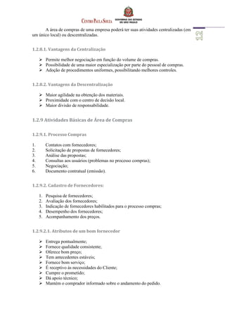A área de compras de uma empresa poderá ter suas atividades centralizadas (em
um único local) ou descentralizadas.
1.2.8.1. Vantagens da Centralização
 Permite melhor negociação em função do volume de compras.
 Possibilidade de uma maior especialização por parte do pessoal de compras.
 Adoção de procedimentos uniformes, possibilitando melhores controles.
1.2.8.2. Vantagens da Descentralização
 Maior agilidade na obtenção dos materiais.
 Proximidade com o centro de decisão local.
 Maior divisão de responsabilidade.
1.2.9 Atividades Básicas de Área de Compras
1.2.9.1. Processo Compras
1. Contatos com fornecedores;
2. Solicitação de propostas de fornecedores;
3. Análise das propostas;
4. Consultas aos usuários (problemas no processo compras);
5. Negociação;
6. Documento contratual (emissão).
1.2.9.2. Cadastro de Fornecedores:
1. Pesquisa de fornecedores;
2. Avaliação dos fornecedores;
3. Indicação de fornecedores habilitados para o processo compras;
4. Desempenho dos fornecedores;
5. Acompanhamento dos preços.
1.2.9.2.1. Atributos de um bom fornecedor
 Entrega pontualmente;
 Fornece qualidade consistente;
 Oferece bom preço;
 Tem antecedentes estáveis;
 Fornece bom serviço;
 É receptivo às necessidades do Cliente;
 Cumpre o prometido;
 Dá apoio técnico;
 Mantém o comprador informado sobre o andamento do pedido.
 