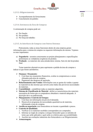 1.2.9.3. Diligenciamento
 Acompanhamento de fornecimento
 Cancelamento de pedidos
1.2.9.4. Estruturas da Área de Compras
A estruturação de compras pode ser:
a) Por função:
b) Por produto:
c) Por força de trabalho:
1.2.9.5. As Interfaces de Compras com Outros Sistemas
Praticamente, todas as áreas funcionais dentro de uma empresa geram
informações para o sistema de compras ou requerem informações do mesmo. Vejamos
os mais importantes:
a) Engenharia - assuntos concernentes ao projeto planejamento e especificações
preliminares as verdadeiras exigências do produto.
b) Produção - os materiais são uma entrada deste sistema. Sem ele não há produto
final.
Testar materiais alternativos para suprimento a pedido da área de compras e
indicar os que forem satisfatórios.
 Finanças / Orçamento:
1. Com base nos orçamentos financeiros, avaliar os compromissos a serem
efetuados pela área de compras;
2. Pagamento das despesas de aquisição.
 Relacionamento com Vendas: Informações com as quotas de vendas e quanto
às expectativas das mesmas que servem como índice das prováveis necessidades
de materiais.
 Contabilidade - contabilizar todos os materiais adquiridos.
 Sistema de Classificação de Material - definir as características dos materiais
necessários de forma que os compradores obtenham o material adequado. A
descrição deve ser padronizada.
 Planejamento e Controle de Estoque:
1. Com base em informações de provável demanda;
2. Desenvolver programas de necessidades quantitativas de materiais,
informando a área de compras.
 Auxilia na negociação com fornecedores no tocante a quantidade e prazos.
 Controle de Qualidade:
1. Verificar se os materiais recebidos correspondem aos comprados;
2. Informar ao órgão de compras e estoque fornecedor quais os métodos de
testes que serão aplicados e qual serão os critérios para sua aceitabilidade;
3. Auxiliar nas avaliações industriais dos fornecedores e ao Diligenciamento.
 Armazenagem:
 