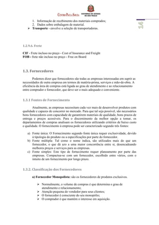 1. Informação de recebimento dos materiais comprados;
2. Dados sobre embalagem de material.
 Transporte - envolve a seleção de transportadoras.
1.2.9.6. Frete
CIF - Frete incluso no preço - Cost of Insurance and Freight
FOB - frete não incluso no preço - Free on Board
1.3. Fornecedores
Podemos dizer que fornecedores são todas as empresas interessadas em suprir as
necessidades de outra empresa em termos de matéria-prima, serviços e mão-de-obra. A
eficiência da área de compras está ligada ao grau de atendimento e ao relacionamento
entre comprador e fornecedor, que deve ser o mais adequado e conveniente.
1.3.1 Fontes de Fornecimento
Atualmente, as empresas necessitam cada vez mais de desenvolver produtos com
qualidade e capazes de concorrer no mercado. Para que tal seja possível, são necessários
bons fornecedores com capacidade de garantirem materiais de qualidade, bons prazos de
entrega e preços acessíveis. Para o discernimento da melhor opção a tomar, os
departamentos de compras analisam os fornecedores utilizando critérios de baixo custo
e qualidade. O fornecimento à empresa pode ser caracterizado segundo três fontes:
a) Fonte única: O Fornecimento segundo fonte única requer exclusividade, devido
à tipologia do produto ou a especificações por parte do fornecedor.
b) Fonte múltipla: Tal como o nome indica, são utilizados mais do que um
fornecedor, o que dá azo a uma maior concorrência entre si, desencadeando
melhores preços e serviços para as empresas.
c) Fonte simples: Este tipo de fornecimento requer planeamento por parte das
empresas. Compactua-se com um fornecedor, escolhido entre vários, com o
intuito de um fornecimento por longo prazo.
1.3.2. Classificação dos Fornecedores
a) Fornecedor Monopolista: são os fornecedores de produtos exclusivos.
 Normalmente, o volume de compras é que determina o grau de
atendimento e relacionamento;
 Atenção pequena do vendedor para seus clientes;
 O fornecedor é consciente do seu monopólio;
 O comprador é que mantém o interesse em aquisição.
 