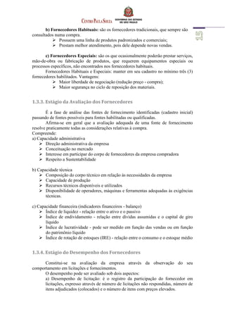 b) Fornecedores Habituais: são os fornecedores tradicionais, que sempre são
consultados numa compra.
 Possuem uma linha de produtos padronizados e comerciais;
 Prestam melhor atendimento, pois dele depende novas vendas.
c) Fornecedores Especiais: são os que ocasionalmente poderão prestar serviços,
mão-de-obra ou fabricação de produtos, que requerem equipamentos especiais ou
processos específicos, não encontrados nos fornecedores habituais.
Fornecedores Habituais e Especiais: manter em seu cadastro no mínimo três (3)
fornecedores habilitados. Vantagens:
 Maior liberdade de negociação (redução preço - compra);
 Maior segurança no ciclo de reposição dos materiais.
1.3.3. Estágio da Avaliação dos Fornecedores
É a fase de análise das fontes de fornecimento identificadas (cadastro inicial)
passando de fontes possíveis para fontes habilitadas ou qualificadas.
Afirma-se em geral que a avaliação adequada de uma fonte de fornecimento
resolve praticamente todas as considerações relativas à compra.
Compreende:
a) Capacidade administrativa
 Direção administrativa da empresa
 Conceituação no mercado
 Interesse em participar do corpo de fornecedores da empresa compradora
 Respeito a Sustentabilidade
b) Capacidade técnica
 Composição do corpo técnico em relação às necessidades da empresa
 Capacidade de produção
 Recursos técnicos disponíveis e utilizados
 Disponibilidade de operadores, máquinas e ferramentas adequadas às exigências
técnicas.
c) Capacidade financeira (indicadores financeiros - balanço)
 Índice de liquidez - relação entre o ativo e o passivo
 Índice de endividamento - relação entre dívidas assumidas e o capital de giro
líquido
 Índice de lucratividade - pode ser medido em função das vendas ou em função
do patrimônio líquido
 Índice de rotação de estoques (IRE) - relação entre o consumo e o estoque médio
1.3.4. Estágio do Desempenho dos Fornecedores
Constitui-se na avaliação da empresa através da observação do seu
comportamento em licitações e fornecimentos.
O desempenho pode ser avaliado sob dois aspectos:
a) Desempenho de licitação: é o registro da participação do fornecedor em
licitações, expresso através de número de licitações não respondidas, número de
itens adjudicados (colocados) e o número de itens com preços elevados.
 