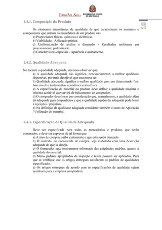 1.4.1. Composição do Produto
Os elementos importantes de qualidade de que caracterizam os materiais e
componentes que entram na manufatura de um produto são:
a) Propriedades físicas, químicas e dielétricas.
b) Viabilidade - Aplicação prática.
c) Uniformização de análise e dimensão - Resultados uniformes em
processamento padronizado.
d) Características especiais - Aparência e acabamento.
1.4.2. Qualidade Adequada
No tocante a qualidade adequada, devemos observar que:
a) A qualidade adequada não significa, necessariamente, a melhor qualidade
disponível, por mais desejável que esta possa ser.
b) Qualidade adequada significa a melhor qualidade para um determinado fim.
Isso envolve tanto análise econômica como física.
c) A especificação do material ou produto deve definir a qualidade máxima e
mínima aceitável que servirá de balizamento ao comprador.
d) O comprador deve levar em consideração que, normalmente, a qualidade além
da adequada gera desperdícios e que a qualidade aquém da adequada pode levar
a rejeições / prejuízos.
e) Na definição de qualidade adequada considerar também o custo de Aplicação
/ Utilização do material.
1.4.3. Especificação de Qualidade Adequada
Deve ser especificada para todas as mercadorias e produtos que serão
comprados, e deve ser expressa de tal forma que:
a) A área de compras saiba exatamente o que está sendo desejado.
b) O contrato, ou encomenda de compra, seja elaborado com uma descrição
adequada do que se deseja.
c) O fornecedor seja inteiramente informado das exigências padrões, quanto à
qualidade do material.
d) Meios padrões apropriados de inspeção e testes possam ser aplicados. Para
que se verifique que os artigos entregues satisfazem os padrões de qualidades
especificados.
e) Os artigos entregues de acordo com as especificações de qualidade sejam
aceitáveis para a empresa compradora.
 