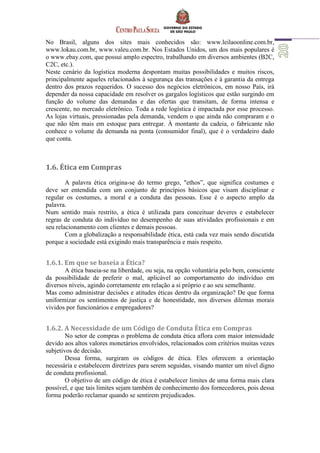 No Brasil, alguns dos sites mais conhecidos são: www.leilaoonline.com.br,
www.lokau.com.br, www.valeu.com.br. Nos Estados Unidos, um dos mais populares é
o www.ebay.com, que possui amplo espectro, trabalhando em diversos ambientes (B2C,
C2C, etc.).
Neste cenário da logística moderna despontam muitas possibilidades e muitos riscos,
principalmente aqueles relacionados à segurança das transações e à garantia da entrega
dentro dos prazos requeridos. O sucesso dos negócios eletrônicos, em nosso País, irá
depender da nossa capacidade em resolver os gargalos logísticos que estão surgindo em
função do volume das demandas e das ofertas que transitam, de forma intensa e
crescente, no mercado eletrônico. Toda a rede logística é impactada por esse processo.
As lojas virtuais, pressionadas pela demanda, vendem o que ainda não compraram e o
que não têm mais em estoque para entregar. À montante da cadeia, o fabricante não
conhece o volume da demanda na ponta (consumidor final), que é o verdadeiro dado
que conta.
1.6. Ética em Compras
A palavra ética origina-se do termo grego, "ethos”, que significa costumes e
deve ser entendida com um conjunto de princípios básicos que visam disciplinar e
regular os costumes, a moral e a conduta das pessoas. Esse é o aspecto amplo da
palavra.
Num sentido mais restrito, a ética é utilizada para conceituar deveres e estabelecer
regras de conduta do indivíduo no desempenho de suas atividades profissionais e em
seu relacionamento com clientes e demais pessoas.
Com a globalização a responsabilidade ética, está cada vez mais sendo discutida
porque a sociedade está exigindo mais transparência e mais respeito.
1.6.1. Em que se baseia a Ética?
A ética baseia-se na liberdade, ou seja, na opção voluntária pelo bem, consciente
da possibilidade de preferir o mal, aplicável ao comportamento do indivíduo em
diversos níveis, agindo corretamente em relação a si próprio e ao seu semelhante.
Mas como administrar decisões e atitudes éticas dentro da organização? De que forma
uniformizar os sentimentos de justiça e de honestidade, nos diversos dilemas morais
vividos por funcionários e empregadores?
1.6.2. A Necessidade de um Código de Conduta Ética em Compras
No setor de compras o problema de conduta ética aflora com maior intensidade
devido aos altos valores monetários envolvidos, relacionados com critérios muitas vezes
subjetivos de decisão.
Dessa forma, surgiram os códigos de ética. Eles oferecem a orientação
necessária e estabelecem diretrizes para serem seguidas, visando manter um nível digno
de conduta profissional.
O objetivo de um código de ética é estabelecer limites de uma forma mais clara
possível, e que tais limites sejam também de conhecimento dos fornecedores, pois dessa
forma poderão reclamar quando se sentirem prejudicados.
 