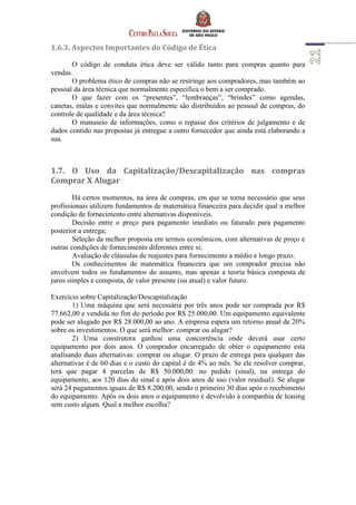 1.6.3. Aspectos Importantes do Código de Ética
O código de conduta ética deve ser válido tanto para compras quanto para
vendas.
O problema ético de compras não se restringe aos compradores, mas também ao
pessoal da área técnica que normalmente especifica o bem a ser comprado.
O que fazer com os “presentes”, “lembranças”, “brindes” como agendas,
canetas, malas e convites que normalmente são distribuídos ao pessoal de compras, do
controle de qualidade e da área técnica?
O manuseio de informações, como o repasse dos critérios de julgamento e de
dados contido nas propostas já entregue a outro fornecedor que ainda está elaborando a
sua.
1.7. O Uso da Capitalização/Descapitalização nas compras
Comprar X Alugar
Há certos momentos, na área de compras, em que se torna necessário que seus
profissionais utilizem fundamentos de matemática financeira para decidir qual a melhor
condição de fornecimento entre alternativas disponíveis.
Decisão entre o preço para pagamento imediato ou faturado para pagamento
posterior a entrega;
Seleção da melhor proposta em termos econômicos, com alternativas de preço e
outras condições de fornecimento diferentes entre si;
Avaliação de cláusulas de reajustes para fornecimento a médio e longo prazo.
Os conhecimentos de matemática financeira que um comprador precisa não
envolvem todos os fundamentos do assunto, mas apenas a teoria básica composta de
juros simples e composta, de valor presente (ou atual) e valor futuro.
Exercício sobre Capitalização/Descapitalização
1) Uma máquina que será necessária por três anos pode ser comprada por R$
77.662,00 e vendida no fim do período por R$ 25.000,00. Um equipamento equivalente
pode ser alugado por R$ 28.000,00 ao ano. A empresa espera um retorno anual de 20%
sobre os investimentos. O que será melhor: comprar ou alugar?
2) Uma construtora ganhou uma concorrência onde deverá usar certo
equipamento por dois anos. O comprador encarregado de obter o equipamento esta
analisando duas alternativas: comprar ou alugar. O prazo de entrega para qualquer das
alternativas é de 60 dias e o custo do capital é de 4% ao mês. Se ele resolver comprar,
terá que pagar 4 parcelas de R$ 50.000,00: no pedido (sinal), na entrega do
equipamento, aos 120 dias do sinal e após dois anos de uso (valor residual). Se alugar
será 24 pagamentos iguais de R$ 8.200,00, sendo o primeiro 30 dias após o recebimento
do equipamento. Após os dois anos o equipamento é devolvido à companhia de leasing
sem custo algum. Qual a melhor escolha?
 
