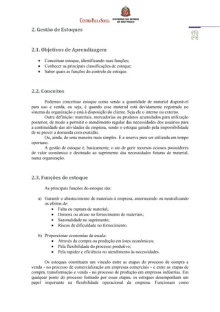 2. Gestão de Estoques
2.1. Objetivos de Aprendizagem
 Conceituar estoque, identificando suas funções;
 Conhecer as principais classificações de estoque;
 Saber quais as funções do controle de estoque.
2.2. Conceitos
Podemos conceituar estoque como sendo a quantidade de material disponível
para uso e venda, ou seja, é quando esse material está devidamente registrado no
sistema da organização e está à disposição do cliente. Seja ele o interno ou externo.
Outra definição: materiais, mercadorias ou produtos acumulados para utilização
posterior, de modo a permitir o atendimento regular das necessidades dos usuários para
a continuidade das atividades da empresa, sendo o estoque gerado pela impossibilidade
de se prever a demanda com exatidão.
Ou, ainda, de uma maneira mais simples. É a reserva para ser utilizada em tempo
oportuno.
A gestão de estoque é, basicamente, o ato de gerir recursos ociosos possuidores
de valor econômico e destinado ao suprimento das necessidades futuras de material,
numa organização.
2.3. Funções do estoque
As principais funções do estoque são:
a) Garantir o abastecimento de materiais à empresa, amortecendo ou neutralizando
os efeitos de:
 Falta ou ruptura de material;
 Demora ou atraso no fornecimento de materiais;
 Sazonalidade no suprimento;
 Riscos de dificuldade no fornecimento.
b) Proporcionar economias de escala:
 Através da compra ou produção em lotes econômicos;
 Pela flexibilidade do processo produtivo;
 Pela rapidez e eficiência no atendimento às necessidades.
Os estoques constituem um vínculo entre as etapas do processo de compra e
venda - no processo de comercialização em empresas comerciais - e entre as etapas de
compra, transformação e venda - no processo de produção em empresas indústrias. Em
qualquer ponto do processo formado por essas etapas, os estoques desempenham um
papel importante na flexibilidade operacional da empresa. Funcionam como
 