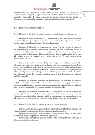 amortecedores das entradas e saídas entre as duas etapas dos processos de
comercialização e de produção, pois minimizam os efeitos de erros de planejamento e as
oscilações inesperadas de oferta e procura ao mesmo tempo em que isolam ou
diminuem as interdependências das diversas partes da organização empresarial.
2.4. Classificação de Estoques
2.4.1. Classificação dos Estoques quanto a sua Posição no Processo
Estoques de Matérias-Primas (MP): Os estoques de MP constituem os insumos
e materiais básicos que ingressam no processo produtivo da empresa. São os itens
iniciais para a produção dos produtos/ serviços da empresa.
Estoques de Materiais em Processamento ou em Vias: Os estoques de materiais
em processamento - também denominados materiais em vias - são constituídos de
materiais que estão sendo processados ao longo das diversas seções que compõem o
processo produtivo da empresa. Não se encontram no almoxarifado por não serem mais
MP iniciais - nem no depósito - por ainda não serem PA. Mais adiante serão
transformadas em PA.
Estoques de Materiais Semiacabados: Os estoques de materiais semiacabados
referem-se aos materiais parcialmente acabados, cujo processamento está em algum
estágio intermediário de acabamento e que se encontram também ao longo das diversas
seções que compõem o processo produtivo. Diferem dos materiais em processamento
pelo seu estágio mais avançado, pois se encontram quase acabados, faltando apenas
mais algumas etapas do processo produtivo para se transformarem em materiais
acabados ou em PA.
Estoques de Materiais Acabados ou Componentes: Os estoques de materiais
acabados - também denominados componentes – referem - se a peças isoladas ou
componentes já acabados e prontos para serem anexados ao produto. São, na realidade,
partes prontas ou montadas que, quando juntadas, constituirão o PA.
Estoques de Produtos Acabados (PA): Os Estoques de PA se referem aos
produtos já prontos e acabados, cujo processamento foi completado inteiramente.
Constituem o estágio final do processo produtivo e já passaram por todas as fases, como
MP, materiais em processamento, materiais semiacabados, materiais acabados e PA.
2.4.2. Classificação dos Estoques quanto ao seu Controle
Estoque Consignado: estoques em posse de clientes, distribuidores, agentes, etc,
cuja propriedade continua sendo do fabricante por acordo entre eles;
Estoque de Antecipação: estoque formado para nivelar as flutuações previsíveis
na demanda, entrega ou produção de um item específico;
Estoque de Contingência: estoque mantido para cobrir potenciais situações de
falha extraordinária no sistema;
 