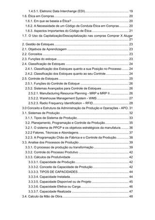 1.4.5.1. Eletronic Data Interchange (EDI).................................................. 19
1.6. Ética em Compras..................................................................................... 20
1.6.1. Em que se baseia a Ética? ................................................................. 20
1.6.2. A Necessidade de um Código de Conduta Ética em Compras........... 20
1.6.3. Aspectos Importantes do Código de Ética.......................................... 21
1.7. O Uso da Capitalização/Descapitalização nas compras Comprar X Alugar
......................................................................................................................... 21
2. Gestão de Estoques..................................................................................... 23
2.1. Objetivos de Aprendizagem ...................................................................... 23
2.2. Conceitos .................................................................................................. 23
2.3. Funções do estoque.................................................................................. 23
2.4. Classificação de Estoques ........................................................................ 24
2.4.1. Classificação dos Estoques quanto a sua Posição no Processo........ 24
2.4.2. Classificação dos Estoques quanto ao seu Controle.......................... 24
2.5. Controle de Estoques................................................................................ 25
2.5.1. Funções do Controle de Estoque ....................................................... 26
2.5.2. Sistemas Avançados para Controle de Estoques............................... 26
2.5.2.1. Manufacturing Resource Planning - MRP e MRP II ..................... 26
2.5.2.2. Warehouse Management System - WMS .................................... 27
2.5.2.3. Radio Frequency Identification – RFID......................................... 28
3.0 Conceito e Estrutura da Administração da Produção e Operações - APO. 31
3.1. Sistemas de Produção .............................................................................. 32
3.1.1. Tipos de Sistema de Produção........................................................... 33
3.2. Planejamento, Programação e Controle da Produção........................... 35
3.2.1. O sistema de PPCP e os objetivos estratégicos da manufatura......... 36
3.2.2 Fatores, Técnicas e Abordagens. ........................................................ 37
3.2.3. A Programação Chão de Fábrica e o Controle da Produção.............. 38
3.3. Analise dos Processos de Produção......................................................... 39
3.3.1. O processo de produção ou transformação........................................ 39
3.3.2. Controle do Processo Produtivo ......................................................... 42
3.3.3. Cálculos da Produtividade .................................................................. 42
3.3.3.1. Capacidade de Produção............................................................. 42
3.3.3.2. Conceito da Capacidade de Produção......................................... 42
3.3.3.3. TIPOS DE CAPACIDADES.......................................................... 44
3.3.3.4. Capacidade Instalada................................................................... 44
3.3.3.5. Capacidade Disponível ou de Projeto .......................................... 45
3.3.3.6. Capacidade Efetiva ou Carga....................................................... 46
3.3.3.7. Capacidade Realizada ................................................................. 47
3.4. Calculo da Mão de Obra............................................................................ 48
 