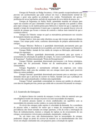 Estoque de Proteção ou Hedge Inventory: é feito quando excepcionalmente está
previsto um acontecimento que pode colocar em risco o abastecimento normal de
estoque e gerar uma quebra na produção e/ou vendas. Normalmente são greves,
problemas de novas legislações, período de negociação de nova tabela de preços, etc;
Estoque de Segurança ou Safety Stock: quantidade mantida em estoque para
suprir nas ocasiões em que a demanda é maior do que a esperada e/ou quando a oferta
para repor estoque ou de matéria-prima para fabricá-la é menor do que a esperada e/ou
quando o tempo de ressuprimento é maior que o esperado e/ou quando houver erros de
controle de estoque que levam o sistema de controle a indicar mais material do que a
existência efetiva;
Estoque em Trânsito: tempo no qual as mercadorias permanecem nos veículos
de transporte durante sua entrega;
Estoque Inativo: itens que estão obsoletos ou que não tiveram saída nos últimos
tempos. Este tempo pode variar, conforme determinação do próprio administrador do
estoque;
Estoque Máximo: Refere-se à quantidade determinada previamente para que
ocorra o acionamento da parada de novos pedidos, por motivos de espaço ou financeiro;
Estoque Médio: metade do lote médio de compra ou fabricação, adicionado ao
estoque de segurança;
Estoque Mínimo: quantidade determinada previamente para que ocorra o
acionamento da solicitação do pedido de compra. Às vezes é confundido com "Estoque
de Segurança". Também denominado "Ponto de Ressuprimento";
Estoque Pulmão: quantidade determinada previamente e de forma estratégica,
que ainda não foi processada. Podem ser de matéria-prima ou de produtos
semiacabados;
Estoque Regulador: é normalmente utilizado em empresas com várias
unidades/filiais, onde uma das unidades tem um estoque maior para suprir possíveis
faltas em outras unidades;
Estoque Sazonal: quantidade determinada previamente para se antecipar a uma
demanda maior que é prevista de ocorrer no futuro, fazendo com que a produção ou
consumo não sejam prejudicados e tenham uma regularidade.
Estoque Virtual: quantidade contemplada no sistema por pedido já colocado e
com data de chegada prevista, porem que ainda não se encontra fisicamente no estoque.
2.5. Controle de Estoques
O objetivo básico do controle de estoques é evitar a falta de material sem que
esta diligência resulte em estoque excessivo às reais necessidades da empresa.
O controle procura manter os níveis estabelecidos em equilíbrio com as
necessidades de consumo ou das vendas e os custos daí decorrentes.
Os níveis dos estoques estão sujeitos à velocidade da demanda. Se a constância
da procura sobre o material for maior que o tempo de ressuprimento, ou estas
providências não forem tomadas em tempo oportuno, a fim de evitar a interrupção do
fluxo de reabastecimento, teremos a situação de ruptura ou de esvaziamento do seu
estoque, com prejuízos visíveis para a produção, manutenção, vendas etc.
Se, em outro caso, não dimensionarmos bem as necessidades do estoque,
poderemos chegar ao ponto de excesso de material ou ao transbordamento dos seus
níveis em relação à demanda real, com prejuízos para a circulação de capital.
 