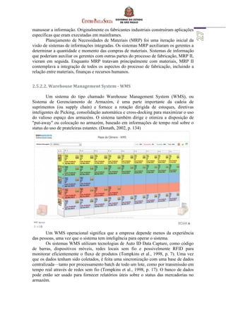 manusear a informação. Originalmente os fabricantes industriais construíram aplicações
específicas que eram executadas em mainframes.
Planejamento de Necessidades de Materiais (MRP) foi uma iteração inicial da
visão de sistemas de informações integradas. Os sistemas MRP auxiliaram os gerentes a
determinar a quantidade e momento das compras de materiais. Sistemas de informação
que poderiam auxiliar os gerentes com outras partes do processo de fabricação, MRP II,
vieram em seguida. Enquanto MRP tratavam principalmente com materiais, MRP II
contemplava a integração de todos os aspectos do processo de fabricação, incluindo a
relação entre materiais, finanças e recursos humanos.
2.5.2.2. Warehouse Management System - WMS
Um sistema do tipo chamado Warehouse Management System (WMS), ou
Sistema de Gerenciamento de Armazém, é uma parte importante da cadeia de
suprimentos (ou supply chain) e fornece a rotação dirigida de estoques, diretivas
inteligentes de Picking, consolidação automática e cross-docking para maximizar o uso
do valioso espaço dos armazéns. O sistema também dirige e otimiza a disposição de
"put-away" ou colocação no armazém, baseado em informações de tempo real sobre o
status do uso de prateleiras estantes. (Donath, 2002, p. 134)
Um WMS operacional significa que a empresa depende menos da experiência
das pessoas, uma vez que o sistema tem inteligência para operar o sistema.
Os sistemas WMS utilizam tecnologias de Auto ID Data Capture, como código
de barras, dispositivos móveis, redes locais sem fio e possivelmente RFID para
monitorar eficientemente o fluxo de produtos (Tompkins et al., 1998, p. 7). Uma vez
que os dados tenham sido coletados, é feita uma sincronização com uma base de dados
centralizada—tanto por processamento batch de todo um lote, como por transmissão em
tempo real através de redes sem fio (Tompkins et al., 1998, p. 17). O banco de dados
pode então ser usado para fornecer relatórios úteis sobre o status das mercadorias no
armazém.
 