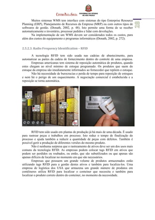 Muitos sistemas WMS tem interface com sistemas do tipo Enterprise Resource
Planning (ERP), Planejamento de Recursos da Empresa (MRP) ou com outros tipos de
softwares de gestão. (Donath, 2002, p. 48). Isto permite uma forma de se receber
automaticamente o inventário, processar pedidos e lidar com devoluções.
Na implementação de um WMS devem ser considerados todos os custos, para
além dos custos do equipamento e programas informáticos (Donath, 2002, p. 272).
2.5.2.3. Radio Frequency Identification – RFID
A tecnologia RFID tem sido usada nas cadeias de abastecimento, para
automatizar as partes da cadeia de fornecimento dentro do controle de uma empresa.
Empresas americanas tem sistema de reposição automática de produtos, quando
estes chegam ao nível mínimo de estoque programado. Os produtos que saem do
estoque da empresa são imediatamente informados ao fornecedor que repõem o estoque.
Não há necessidade de burocracias e perda de tempo para reposição de estoques
e nem há o perigo de um esquecimento. A negociação comercial é estabelecida e a
reposição se torna automática.
RFID tem sido usado em plantas de produção já há mais de uma década. É usado
para rastrear peças e trabalhos em processo. Isto reduz o tempo de finalização do
processo e ajuda também a reduzir a quantidade de peças com defeitos. Também é
possível gerir a produção de diferentes versões do mesmo produto.
Não é nenhuma surpresa que o rastreamento de ativos deve ser um dos usos mais
comuns da tecnologia RFID. As empresas podem colocar tags RFID em ativos que
podem ser perdidos ou roubados, ou então, que são subutilizados ou que apenas são
apenas difíceis de localizar no momento em que são necessários.
Empresas que possuem um grande volume de produtos armazenados estão
utilizando tags RFID para a gestão destes ativos e também para localiza-los. Uma
empresa de logística dos USA que armazena um grande número de produtos em
contêineres utiliza RFID para localizar o conteiner que necessita e também para
localizar o produto correto dentro do conteiner, no momento da necessidade.
 