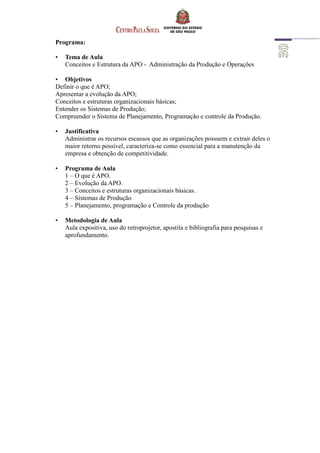 Programa:
• Tema de Aula
Conceitos e Estrutura da APO - Administração da Produção e Operações
• Objetivos
Definir o que é APO;
Apresentar a evolução da APO;
Conceitos e estruturas organizacionais básicas;
Entender os Sistemas de Produção;
Compreender o Sistema de Planejamento, Programação e controle da Produção.
• Justificativa
Administrar os recursos escassos que as organizações possuem e extrair deles o
maior retorno possível, caracteriza-se como essencial para a manutenção da
empresa e obtenção de competitividade.
• Programa de Aula
1 – O que é APO.
2 – Evolução da APO.
3 – Conceitos e estruturas organizacionais básicas.
4 – Sistemas de Produção
5 – Planejamento, programação e Controle da produção
• Metodologia de Aula
Aula expositiva, uso do retroprojetor, apostila e bibliografia para pesquisas e
aprofundamento.
 