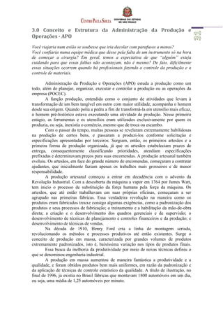 3.0 Conceito e Estrutura da Administração da Produção e
Operações - APO
Você viajaria num avião se soubesse que iria decolar com parafusos a menos?
Você confiaria numa equipe médica que desse pela falta de um instrumento só na hora
de começar a cirurgia? Em geral, temos a expectativa de que “alguém” esteja
cuidando para que essas falhas não aconteçam, não é mesmo? De fato, dificilmente
essas situações ocorrem quando há profissionais fazendo o controle da produção e o
controle de materiais.
Administração da Produção e Operações (APO) estuda a produção como um
todo, além de planejar, organizar, executar e controlar a produção ou as operações da
empresa (POCEC).
A função produção, entendida como o conjunto de atividades que levam à
transformação de um bem tangível em outro com maior utilidade, acompanha o homem
desde sua origem. Quando polia a pedra a fim de transformá-la em utensílio mais eficaz,
o homem pré-histórico estava executando uma atividade de produção. Nesse primeiro
estágio, as ferramentas e os utensílios eram utilizados exclusivamente por quem os
produzia, ou seja, inexistia o comércio, mesmo que de troca ou escambo.
Com o passar do tempo, muitas pessoas se revelaram extremamente habilidosas
na produção de certos bens, e passaram a produzi-los conforme solicitação e
especificações apresentadas por terceiros. Surgiam, então, os primeiros artesãos e a
primeira forma de produção organizada, já que os artesãos estabeleciam prazos de
entrega, consequentemente classificando prioridades, atendiam especificações
prefixadas e determinavam preços para suas encomendas. A produção artesanal também
evoluiu. Os artesãos, em face do grande número de encomendas, começaram a contratar
ajudantes, que inicialmente faziam apenas os trabalhos mais grosseiros e de menor
responsabilidade.
A produção artesanal começou a entrar em decadência com o advento da
Revolução Industrial. Com a descoberta da máquina a vapor em 1764 por James Watt,
tem inicio o processo de substituição da força humana pela força da máquina. Os
artesãos, que até então trabalhavam em suas próprias oficinas, começaram a ser
agrupado nas primeiras fábricas. Essa verdadeira revolução na maneira como os
produtos eram fabricados trouxe consigo algumas exigências, como a padronização dos
produtos e seus processos de fabricação; o treinamento e a habilitação da mão-de-obra
direta; a criação e o desenvolvimento dos quadros gerenciais e de supervisão; o
desenvolvimento de técnicas de planejamento e controles financeiros e da produção; e
desenvolvimento de técnicas de vendas.
Na década de 1910, Henry Ford cria a linha de montagem seriada,
revolucionando os métodos e processos produtivos até então existentes. Surge o
conceito de produção em massa, caracterizada por grandes volumes de produtos
extremamente padronizados, isto é, baixíssima variação nos tipos de produtos finais.
Essa busca da melhoria da produtividade por meio de novas técnicas definiu o
que se denominou engenharia industrial.
A produção em massa aumentou de maneira fantástica a produtividade e a
qualidade, e foram obtidos produtos bem mais uniformes, em razão da padronização e
da aplicação de técnicas de controle estatístico da qualidade. A título de ilustração, no
final de 1996, já existia no Brasil fábricas que montavam 1800 automóveis em um dia,
ou seja, uma média de 1,25 automóveis por minuto.
 