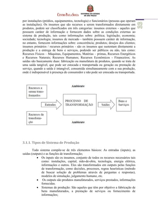 por instalações (prédios, equipamentos, tecnologia) e funcionários (pessoas que operam
as instalações). Os insumos que são recursos a serem transformados diretamente em
produtos, podem ser classificados em três categorias: insumos externos - aqueles que
possuem caráter de informação e fornecem dados sobre as condições externas ao
sistema de produção, tais como informações sobre: política; legislação; economia;
sociedade; tecnologia; insumos de mercado - também possuem caráter de informação,
no entanto, fornecem informações sobre: concorrência; produtos; desejos dos clientes;
insumos primários / recursos primários - são os insumos que sustentam diretamente a
produção e a entrega de bens e serviços, podendo ser públicos ou não, tais como:
Recursos Físicos – Máquinas, Equipamentos, Matérias – primas, Recursos Energéticos
e Recursos Naturais; Recursos Humanos; Recursos Econômicos - Financeiros; As
saídas são basicamente duas: fabricação ou manufatura de produtos, quando se trata de
uma saída tangível, que pode ser estocada e transportada ou geração ou prestação de
serviço, quando a saída é intangível, consumida simultaneamente com a sua produção,
onde é indispensável à presença do consumidor e não pode ser estocada ou transportada.
3.1.1. Tipos de Sistema de Produção
Todo sistema compõe-se de três elementos básicos: As entradas (inputs), as
saídas (outputs) e as funções de transformação;
 Os inputs são os insumos, conjunto de todos os recursos necessários tais
como: instalações, capital, mão-de-obra, tecnologia, energia elétrica,
informações e outros. Eles são transformados em outputs pelas funções
de transformação, como decisões, processos, regras heurísticas (método
de buscar solução de problemas através de perguntas e respostas),
modelos de simulação, julgamento humano, etc.
 Os outputs são produtos manufaturados, serviços prestados, informações
fornecidas.
 Sistemas de produção: São aqueles que têm por objetivo a fabricação de
bens manufaturados, a prestação de serviços ou fornecimento de
informações;
 