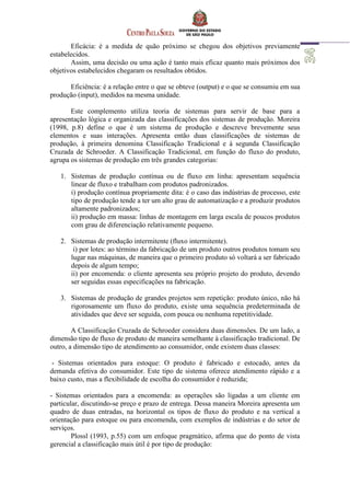 Eficácia: é a medida de quão próximo se chegou dos objetivos previamente
estabelecidos.
Assim, uma decisão ou uma ação é tanto mais eficaz quanto mais próximos dos
objetivos estabelecidos chegaram os resultados obtidos.
Eficiência: é a relação entre o que se obteve (output) e o que se consumiu em sua
produção (input), medidos na mesma unidade.
Este complemento utiliza teoria de sistemas para servir de base para a
apresentação lógica e organizada das classificações dos sistemas de produção. Moreira
(1998, p.8) define o que é um sistema de produção e descreve brevemente seus
elementos e suas interações. Apresenta então duas classificações de sistemas de
produção, à primeira denomina Classificação Tradicional e à segunda Classificação
Cruzada de Schroeder. A Classificação Tradicional, em função do fluxo do produto,
agrupa os sistemas de produção em três grandes categorias:
1. Sistemas de produção contínua ou de fluxo em linha: apresentam sequência
linear de fluxo e trabalham com produtos padronizados.
i) produção contínua propriamente dita: é o caso das indústrias de processo, este
tipo de produção tende a ter um alto grau de automatização e a produzir produtos
altamente padronizados;
ii) produção em massa: linhas de montagem em larga escala de poucos produtos
com grau de diferenciação relativamente pequeno.
2. Sistemas de produção intermitente (fluxo intermitente).
i) por lotes: ao término da fabricação de um produto outros produtos tomam seu
lugar nas máquinas, de maneira que o primeiro produto só voltará a ser fabricado
depois de algum tempo;
ii) por encomenda: o cliente apresenta seu próprio projeto do produto, devendo
ser seguidas essas especificações na fabricação.
3. Sistemas de produção de grandes projetos sem repetição: produto único, não há
rigorosamente um fluxo do produto, existe uma sequência predeterminada de
atividades que deve ser seguida, com pouca ou nenhuma repetitividade.
A Classificação Cruzada de Schroeder considera duas dimensões. De um lado, a
dimensão tipo de fluxo de produto de maneira semelhante à classificação tradicional. De
outro, a dimensão tipo de atendimento ao consumidor, onde existem duas classes:
- Sistemas orientados para estoque: O produto é fabricado e estocado, antes da
demanda efetiva do consumidor. Este tipo de sistema oferece atendimento rápido e a
baixo custo, mas a flexibilidade de escolha do consumidor é reduzida;
- Sistemas orientados para a encomenda: as operações são ligadas a um cliente em
particular, discutindo-se preço e prazo de entrega. Dessa maneira Moreira apresenta um
quadro de duas entradas, na horizontal os tipos de fluxo do produto e na vertical a
orientação para estoque ou para encomenda, com exemplos de indústrias e do setor de
serviços.
Plossl (1993, p.55) com um enfoque pragmático, afirma que do ponto de vista
gerencial a classificação mais útil é por tipo de produção:
 