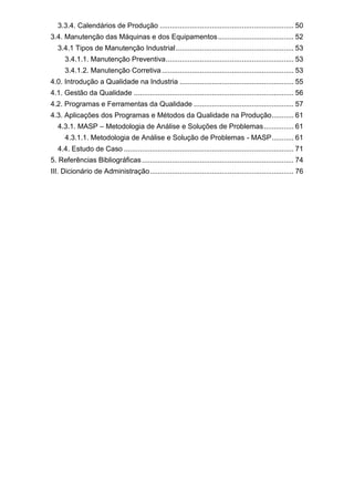 3.3.4. Calendários de Produção ................................................................... 50
3.4. Manutenção das Máquinas e dos Equipamentos...................................... 52
3.4.1 Tipos de Manutenção Industrial........................................................... 53
3.4.1.1. Manutenção Preventiva................................................................ 53
3.4.1.2. Manutenção Corretiva.................................................................. 53
4.0. Introdução a Qualidade na Industria ......................................................... 55
4.1. Gestão da Qualidade ................................................................................ 56
4.2. Programas e Ferramentas da Qualidade .................................................. 57
4.3. Aplicações dos Programas e Métodos da Qualidade na Produção........... 61
4.3.1. MASP – Metodologia de Análise e Soluções de Problemas............... 61
4.3.1.1. Metodologia de Análise e Solução de Problemas - MASP........... 61
4.4. Estudo de Caso ..................................................................................... 71
5. Referências Bibliográficas............................................................................ 74
III. Dicionário de Administração........................................................................ 76
 