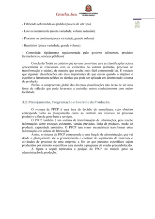 - Fabricado sob medida ou pedido (poucos de um tipo)
- Lote ou intermitente (muita variedade, volume reduzido)
- Processo ou contínuo (pouca variedade, grande volume)
- Repetitivo (pouca variedade, grande volume)
- Controlada: rigidamente regulamentada pelo governo (alimentos, produtos
farmacêuticos, serviços públicos)
Conclusão Todos os critérios que servem como base para as classificações acima
apresentadas se relacionam com os elementos do sistema (entradas, processo de
transformação e saídas), de maneira que resulta mais fácil compreendê-las. É verdade
que algumas classificações são mais importantes do que outras quando o objetivo é
escolher a ferramenta teórica ou técnica que pode ser aplicada em determinado sistema
de produção.
Porém, a compreensão global das diversas classificações não deixa de ser uma
fonte de reflexão que pode levar-nos a assimilar outros conhecimentos com maior
facilidade.
3.2. Planejamento, Programação e Controle da Produção.
O sistema de PPCP é uma área de decisão de manufatura, cujo objetivo
corresponde tanto ao planejamento como ao controle dos recursos do processo
produtivo a fim de gerar bens e serviços.
O PPCP também é um sistema de transformação de informações, pois recebe
informações sobre estoques existentes, vendas previstas, linha de produtos, modo de
produzir, capacidade produtiva. O PPCP tem como incumbência transformar estas
informações em ordens de fabricação.
Assim, o sistema de PPCP corresponde a uma função de administração, que vai
desde o planejamento até o gerenciamento e controle do suprimento de materiais e
atividades de processo de uma empresa, a fim de que produtos específicos sejam
produzidos por métodos específicos para atender o programa de vendas preestabelecido.
A figura a seguir representa a posição do PPCP no modelo geral da
administração da produção.
 