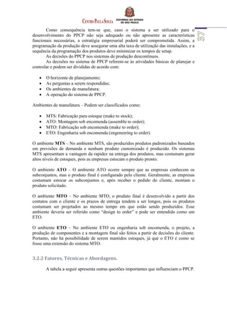 Como consequência tem-se que, caso o sistema a ser utilizado para o
desenvolvimento do PPCP não seja adequado ou não apresente as características
funcionais necessárias, a estratégia empresarial poderá ser comprometida. Assim, a
programação da produção deve assegurar uma alta taxa de utilização das instalações, e a
sequência da programação dos produtos deve minimizar os tempos de setup.
As decisões do PPCP nos sistemas de produção descontínuos.
As decisões no sistema de PPCP referem-se às atividades básicas de planejar e
controlar e podem ser divididas de acordo com:
 O horizonte de planejamento;
 As perguntas a serem respondidas;
 Os ambientes de manufatura;
 A operação do sistema de PPCP.
Ambientes de manufatura – Podem ser classificados como:
 MTS: Fabricação para estoque (make to stock);
 ATO: Montagem sob encomenda (assemble to order);
 MTO: Fabricação sob encomenda (make to order);
 ETO: Engenharia sob encomenda (engeneering to order).
O ambiente MTS – No ambiente MTS, são produzidos produtos padronizados baseados
em previsões de demanda e nenhum produto customizado é produzido. Os sistemas
MTS apresentam a vantagem da rapidez na entrega dos produtos, mas costumam gerar
altos níveis de estoques, pois as empresas estocam o produto pronto.
O ambiente ATO – O ambiente ATO ocorre sempre que as empresas conhecem os
subconjuntos, mas o produto final é configurado pelo cliente. Geralmente, as empresas
costumam estocar os subconjuntos e, após receber o pedido do cliente, montam o
produto solicitado.
O ambiente MTO – No ambiente MTO, o produto final é desenvolvido a partir dos
contatos com o cliente e os prazos de entrega tendem a ser longos, pois os produtos
costumam ser projetados ao mesmo tempo em que estão sendo produzidos. Esse
ambiente deveria ser referido como “design to order” e pode ser entendido como um
ETO.
O ambiente ETO – No ambiente ETO ou engenharia sob encomenda, o projeto, a
produção de componentes e a montagem final são feitos a partir de decisões do cliente.
Portanto, não há possibilidade de serem mantidos estoques, já que o ETO é como se
fosse uma extensão do sistema MTO.
3.2.2 Fatores, Técnicas e Abordagens.
A tabela a seguir apresenta outras questões importantes que influenciam o PPCP.
 