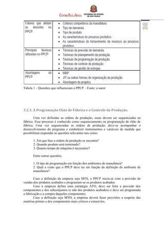 Tabela 1 – Questões que influenciam o PPCP – Fonte: o autor
3.2.3. A Programação Chão de Fábrica e o Controle da Produção.
Uma vez definidas as ordens de produção, essas devem ser sequenciadas na
fábrica. Esse processo é conhecido como sequenciamento ou programação de chão de
fábrica. Uma vez sequenciadas as ordens de produção, deve-se acompanhar o
desenvolvimento do programa e estabelecer instrumentos e variáveis de medida que
possibilitem responder as questões relevantes tais como:
1. Em que fase a ordem de produção se encontra?
2. Quando produto será terminado?
3. Quanto tempo de máquina é necessário?
Entre outras questões.
1. O tipo de programação em função dos ambientes de manufatura?
2. Qual a visão que o PPCP deve ter em função da definição do ambiente de
manufatura?
Caso a definição da empresa seja MTS, o PPCP inicia-se com a previsão de
vendas dos produtos acabados e programam-se os produtos acabados.
Caso a empresa defina uma estratégia ATO, deve ser feita a previsão dos
componentes e dos subconjuntos (e não dos produtos acabados) e deve ser programada
a fabricação e a compra daqueles componentes.
Caso a definição seja MTO, a empresa deverá fazer previsões a respeito das
matérias primas e dos componentes mais críticos e estocá-los.
 