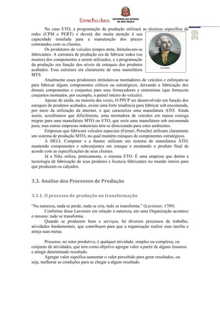 No caso ETO, a programação da produção utilizará as técnicas específica de
redes (CPM e PERT) e deverá dar muita atenção à sua
capacidade instalada para a manutenção dos prazos
contratados com os clientes.
Os produtores de veículos tempos atrás, Intitulavam-se
fabricantes. A estrutura de produção era de fabricar todos (ou
muitos) dos componentes a serem utilizados, e a programação
da produção era função dos níveis de estoques dos produtos
acabados. Essa estrutura era claramente de uma manufatura
MTS.
Atualmente esses produtores intitulam-se montadores de veículos e esforçam-se
para fabricar alguns componentes críticos ou estratégicos, deixando a fabricação dos
demais componentes e conjuntos para seus fornecedores e sistemistas (que fornecem
conjuntos montados, por exemplo, o painel inteiro do veículo).
Apesar de ainda, na maioria das vezes, O PPCP ser desenvolvido em função dos
estoques de produtos acabados, existe uma forte tendência para fabricar sob encomenda,
por meio da utilização da internet, o que caracteriza uma manufatura ATO. Ainda
assim, acreditamos que dificilmente, uma montadora de veículos em massa consiga
migrar para uma manufatura MTO ou ETO, que seria uma manufatura sob encomenda
pura, mas outras empresas industriais têm se direcionado para estes ambientes.
Empresas que fabricam veículos especiais (Ferrari, Porsche) utilizam claramente
um sistema de produção MTO, no qual mantêm estoques de componentes estratégicos.
A DELL Computer e a Itautec utilizam um sistema de manufatura ATO,
mantendo componentes e subconjuntos em estoque e montando o produto final de
acordo com as especificações de seus clientes.
Já a Nike utiliza, praticamente, o sistema ETO. É uma empresa que detém a
tecnologia de fabricação de seus produtos e licencia fabricantes no mundo inteiro para
que produzam os calçados.
3.3. Analise dos Processos de Produção
3.3.1. O processo de produção ou transformação
“Na natureza, nada se perde, nada se cria, tudo se transforma.” (Lavoisier, 1789)
Conforme disse Lavoisier em relação à natureza, em uma Organização acontece
o mesmo: tudo se transforma.
Quando se produzem bens e serviços, há diversos processos de trabalho,
atividades fundamentais, que contribuem para que a organização realize suas tarefas e
atinja suas metas.
Processo, no setor produtivo, é qualquer atividade, simples ou complexa, ou
conjunto de atividades, que tem como objetivo agregar valor a partir de alguns insumos
e atingir determinado resultado.
Agregar valor significa aumentar o valor percebido para gerar resultados, ou
seja, melhorar as condições para se chegar a algum resultado.
 