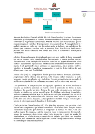 Sistemas Produtivos Flexíveis (FMS, Flexible Manufacturing Systems): Ferramentas
controladas por computador e sistemas de manuseamento de materiais são integrados,
controlados e programados centralmente. O FMS funciona com maior eficácia quando
produz uma grande variedade de componentes em pequenos lotes. A produção flexível é
apelativa porque os ciclos de vida do produto estão a declinar e as preferências dos
clientes por produtos à medida estão a aumentar. Este facto leva os fabricantes a
produzir uma maior variedade num tempo mais curto e a aumentar a utilização do
equipamento.
Jobshop: Uma configuração dominada pelo processo, sem padrão de fluxo sequencial,
em que se reúnem varias especializações. Teoricamente, o mesmo produto nunca é
fabricado duas vezes; cada produto atravessa a área da sua própria forma num "fluxo
caótico". Equipamento especializado e trabalhadores altamente especializados estão no
mesmo local, permitindo maior utilização do equipamento, maior controlo sobre o
trabalho e a formação. A gestão, o planeamento e o controlo de inventários são mais
difíceis, mas existe mais flexibilidade.
Just-in-Time (JIT): As componentes passam por cada etapa de produção, consoante a
programação diária liderada pela procura. Este processo reduz inventários e ciclos
temporais e pode ser aplicado entre indústrias. Encoraja competências na resolução de
problemas no piso da fábrica, melhora os processos e acelera o tempo de resposta.
Lean production: A lean production, por oposição à produção em massa, baseia-se no
conceito de melhoria continua, ou kaizen como é conhecido no Japão, e numa
abordagem de aprender-ao-fazer. Trata-se de uma visão integradora que sublinha a
eficácia, o trabalho em equipa, simplificação, flexibilidade, redução de desperdício e
acelera o processo produtivo. A produção faz-se em múltiplos pequenos lotes em vez de
grandes volumes. Os trabalhadores são formados numa série de competências, e os
postos têm uma rotação frequente. A lean production também realça a comunicação e
retorno da informação através da cadeia de distribuição.
Célula produtiva (Manufacturing cell): Um job shop agrupado, em que cada célula
fabrica certo componente, que se move através da célula numa única direção. Todo o
equipamento necessário para fabricar a componente é mantido na célula. Com uma
análise precisa do processo, a célula produtiva reduz o manuseamento de material e
tempos de montagem; desta forma, reduz ciclos temporais e níveis de stocks. Os
trabalhadores em célula devem ter competências variadas para lidar com máquinas
diferentes, mas também têm tarefas repetitivas. Manter a integridade da célula ao longo
do tempo requer uma análise contínua.
 
