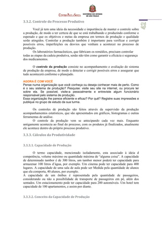 3.3.2. Controle do Processo Produtivo
Você já tem uma ideia da necessidade e importância de manter o controle sobre
a produção, de modo a ter certeza de que se está trabalhando e produzindo conforme o
esperado e que os objetivos e metas da empresa em termos de produção e qualidade
serão atingidos. Controlar a produção também é importante para verificar e corrigir
possíveis erros, imperfeições ou desvios que venham a acontecer no processo de
produção.
Os laboratórios farmacêuticos, que fabricam os remédios, precisam controlar
todas as etapas da cadeia produtiva, senão não têm como garantir a eficácia e segurança
dos medicamentos.
O controle da produção consiste no acompanhamento e avaliação do sistema
de produção da empresa, de modo a detectar e corrigir possíveis erros e assegurar que
tudo acontecerá conforme o planejado.
AGORA É COM VOCÊ
Pense numa organização que você conheça ou deseja conhecer mais de perto. Como
é o seu sistema de produção? Pesquise: visite seu site na internet, ou procure ler
sobre ela. Se possível, visite-a pessoalmente e entreviste algum funcionário
responsável pelo sistema de produção.
Essa organização lhe parece eficiente e eficaz? Por quê? Registre suas impressões e
publique no grupo de estudo da sua turma.
Os controles de produção são feitos através da supervisão da produção
acompanhamentos estatísticos, que são apresentados em gráficos, histogramas e outras
ferramentas de análise.
O controle da produção vem se antecipando cada vez mais. Enquanto
antigamente acontecia ao final do processo, com os produtos já finalizados, atualmente
ele acontece dentro do próprio processo produtivo.
3.3.3. Cálculos da Produtividade
3.3.3.1. Capacidade de Produção
O termo capacidade, mencionado isoladamente, esta associado à ideia d
competência, volume máximo ou quantidade máxima de “alguma coisa”. A capacidade
de determinado tambor é de 300 litros, um tambor menor poderá ter capacidade para
armazenar 100 litros d’água, por exemplo. Um cinema pode ter capacidade para 400
lugares. A capacidade de uma sala de aula pode ser Medida pela quantidade de alunos
que ela comporta, 40 alunos, por exemplo.
A capacidade de um ônibus é representada pela quantidade de passageiros,
considerando ou não a possibilidade de transporte de passageiros em pé, além dos
sentados. Um estacionamento pode ter capacidade para 200 automóveis. Um hotel tem
capacidade de 100 apartamentos, e assim por diante.
3.3.3.2. Conceito da Capacidade de Produção
 