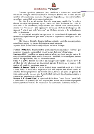 O termo capacidade, conforme visto, considerou o volume ou a quantidade
máxima em condições fixas destes ativos ou instalações. Embora estas Medidas possam
ser úteis, e frequentemente utilizadas pelos gestores de produção, é necessário também
se conhecer a capacidade sob seu aspecto dinâmico.
Para isto, deve ser adicionada a dimensão tempo a esta medida. Por Exemplo, o
cinema tem capacidade para 400 lugares, como cada seção de cinema Dura cerca de
duas horas, se for considerado o intervalo entre uma sessão E outra, verificar-se que o
cinema pode “processar” 1.200 espectadores por dia de oito horas (realização de três
sessões). A sala de aula pode “processar” até 80 alunos por dia, se for utilizada para
aulas em dois turnos.
As informações a respeito da capacidade são de fundamental importância. São
informações imprescindíveis para todos os níveis da organização: estratégico, tático e
operacional.
São várias as definições de capacidade de produção. Mas todas elas apresentam,
naturalmente, pontos em comum. O destaque a seguir apresenta
Algumas destas definições adotadas por alguns autores de destaque:
Moreira (1998) chama de capacidade a quantidade máxima de produtos e serviços que
podem ser produzidos numa unidade produtiva, num dado intervalo de tempo.
Stevenson (2001) considera que a capacidade se refere a um limite superior ou teto de
carga que uma unidade operacional pode suportar. A unidade operacional pode ser uma
fábrica, um departamento, uma loja ou um funcionário.
Slack et al (2002) definem capacidade de produção como sendo o máximo nível de
atividade de valor adicionado em determinado período de tempo que o processo pode
realizar sob condições normais de operação.
Gaither & Frasier (2001) se referem à definição de capacidade dada pelo Federal
Reseve Board: “o maior nível de produção que uma empresa pode manter dentro da
estrutura de uma programação de trabalho realista, levando em conta um período de
inatividade normal e supondo uma disponibilidade suficiente de entradas para operar a
maquinaria e o equipamento existente”.
Ritzman & Krajewski (2004) se reportam à definição do Census Bureau: “capacidade
é o maior nível de produção que uma empresa pode manter razoavelmente empregando
horários de trabalho realistas dos funcionários e o equipamento atualmente instalado”.
 