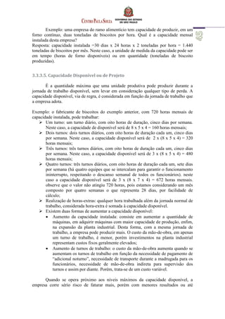 Exemplo: uma empresa do ramo alimentício tem capacidade de produzir, em um
forno contínuo, duas toneladas de biscoitos por hora. Qual é a capacidade mensal
instalada desta empresa?
Resposta: capacidade instalada =30 dias x 24 horas x 2 toneladas por hora = 1.440
toneladas de biscoitos por mês. Neste caso, a unidade de medida da capacidade pode ser
em tempo (horas de forno disponíveis) ou em quantidade (toneladas de biscoito
produzidas).
3.3.3.5. Capacidade Disponível ou de Projeto
É a quantidade máxima que uma unidade produtiva pode produzir durante a
jornada de trabalho disponível, sem levar em consideração qualquer tipo de perda. A
capacidade disponível, via de regra, é considerada em função da jornada de trabalho que
a empresa adota.
Exemplo: o fabricante de biscoitos do exemplo anterior, com 720 horas mensais de
capacidade instalada, pode trabalhar:
 Um turno: um turno diário, com oito horas de duração, cinco dias por semana.
Neste caso, a capacidade de disponível será de 8 x 5 x 4 = 160 horas mensais;
 Dois turnos: dois turnos diários, com oito horas de duração cada um, cinco dias
por semana. Neste caso, a capacidade disponível será de 2 x (8 x 5 x 4) = 320
horas mensais;
 Três turnos: três turnos diários, com oito horas de duração cada um, cinco dias
por semana. Neste caso, a capacidade disponível será de 3 x (8 x 5 x 4) = 480
horas mensais;
 Quatro turnos: três turnos diários, com oito horas de duração cada um, sete dias
por semana (há quatro equipes que se intercalam para garantir o funcionamento
ininterrupto, respeitando o descanso semanal de todos os funcionários). neste
caso a capacidade disponível será de 3 x (8 x 7 x 4) = 672 horas mensais.
observe que o valor não atingiu 720 horas, pois estamos considerando um mês
composto por quatro semanas o que representa 28 dias, por facilidade de
cálculo;
 Realização de horas-extras: qualquer hora trabalhada além da jornada normal de
trabalho, considerada hora-extra é somada à capacidade disponível.
 Existem duas formas de aumentar a capacidade disponível:
 Aumento da capacidade instalada: consiste em aumentar a quantidade de
máquinas, em adquirir máquinas com maior capacidade de produção, enfim,
na expansão da planta industrial. Desta forma, com a mesma jornada de
trabalho, a empresa pode produzir mais. O custo da mão-de-obra, em apenas
um turno de trabalho, é menor, porém investimentos na planta industrial
representam custos fixos geralmente elevados;
 Aumento de turnos de trabalho: o custo da mão-de-obra aumenta quando se
aumentam os turnos de trabalho em função da necessidade de pagamento de
“adicional noturno”, necessidade de transporte durante a madrugada para os
funcionários, necessidade de mão-de-obra indireta para supervisão dos
turnos e assim por diante. Porém, trata-se de um custo variável.
Quando se opera próximo aos níveis máximos da capacidade disponível, a
empresa corre sério risco de faturar mais, porém com menores resultados ou até
 