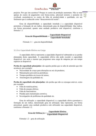 prejuízo. Por que isto acontece? Porque os custos de produção aumentam. Não se trata
apenas de custos de pagamento com horas-extras, adicional noturno e aumento do
overhead, acumulam-se os custos da falta de produtividade e qualidade, em um
fenômeno que é conhecido como “deseconomia de escala”.
Grau de disponibilidade: a capacidade instalada e a capacidade disponível
permitem a formação de um índice, denominado grau de disponibilidade. Que indica,
em forma percentual, quanto uma unidade produtiva está disponível, conforme a
fórmula 1.1.
Fórmula 1.1 – grau de disponibilidade
3.3.3.6. Capacidade Efetiva ou Carga
A capacidade efetiva representa a capacidade disponível subtraindo-se as perdas
planejadas desta capacidade. A capacidade efetiva não pode exceder a capacidade
disponível, isto seria o mesmo que programar uma carga de máquina por um tempo
superior ao disponível.
Perdas de capacidade planejadas: são aquelas perdas que se sabe de antemão que irão
acontecer, por exemplo:
 Necessidade de setups para alterações no mix de produtos;
 Manutenções preventivas periódicas;
 Tempos perdidos em trocas de turnos;
 Amostragens da qualidade etc.
Perdas de capacidade não planejadas: são perdas que não se consegue antever, como
por exemplo:
 Falta de matéria-prima;
 Falta de energia elétrica;
 Falta de funcionários;
 Paradas para manutenção corretiva;
 Investigações de problemas da qualidade etc.
Grau de utilização: a capacidade disponível e a capacidade efetiva permitem a
formação de um índice, denominado grau de utilização. Que representa, em forma
percentual, quanto uma unidade produtiva está utilizando sua capacidade disponível,
conforme a fórmula 1.2.
Fórmula 1.2 – grau de utilização
 