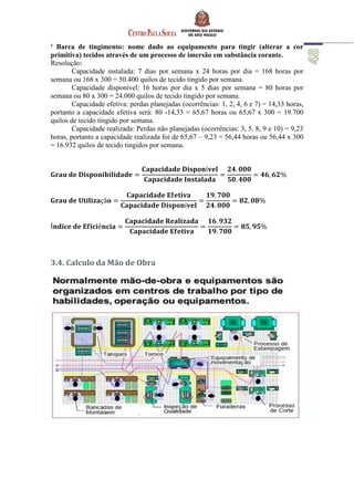 ¹ Barca de tingimento: nome dado ao equipamento para tingir (alterar a cor
primitiva) tecidos através de um processo de imersão em substância corante.
Resolução:
Capacidade instalada: 7 dias por semana x 24 horas por dia = 168 horas por
semana ou 168 x 300 = 50.400 quilos de tecido tingido por semana.
Capacidade disponível: 16 horas por dia x 5 dias por semana = 80 horas por
semana ou 80 x 300 = 24.000 quilos de tecido tingido por semana.
Capacidade efetiva: perdas planejadas (ocorrências: 1, 2, 4, 6 e 7) = 14,33 horas,
portanto a capacidade efetiva será: 80 -14,33 = 65,67 horas ou 65,67 x 300 = 19.700
quilos de tecido tingido por semana.
Capacidade realizada: Perdas não planejadas (ocorrências: 3, 5, 8, 9 e 10) = 9,23
horas, portanto a capacidade realizada foi de 65,67 – 9,23 = 56,44 horas ou 56,44 x 300
= 16.932 quilos de tecido tingidos por semana.
3.4. Calculo da Mão de Obra
 
