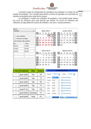 A primeira etapa da configuração de calendários de produção é a criação de um
modelo de produção. Use o modelo para definir as horas de operação ou os períodos de
trabalho na produção para cada dia da semana.
Ao configurar o modelo do calendário de produção, você também pode indicar
um nível de eficiência para cada período que definir. Os níveis de eficiência são
refletidos na capacidade dos centros de trabalho e em todo o sistema produtivo.
 
