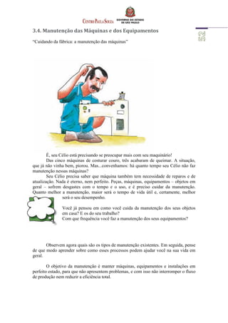 3.4. Manutenção das Máquinas e dos Equipamentos
“Cuidando da fábrica: a manutenção das máquinas”
É, seu Célio está precisando se preocupar mais com seu maquinário!
Das cinco máquinas de costurar couro, três acabaram de queimar. A situação,
que já não vinha bem, piorou. Mas...convenhamos: há quanto tempo seu Célio não faz
manutenção nessas máquinas?
Seu Célio precisa saber que máquina também tem necessidade de reparos e de
atualização. Nada é eterno, nem perfeito. Peças, máquinas, equipamentos – objetos em
geral – sofrem desgastes com o tempo e o uso, e é preciso cuidar da manutenção.
Quanto melhor a manutenção, maior será o tempo de vida útil e, certamente, melhor
será o seu desempenho.
Você já pensou em como você cuida da manutenção dos seus objetos
em casa? E os do seu trabalho?
Com que frequência você faz a manutenção dos seus equipamentos?
Observem agora quais são os tipos de manutenção existentes. Em seguida, pense
de que modo aprender sobre como esses processos podem ajudar você na sua vida em
geral.
O objetivo da manutenção é manter máquinas, equipamentos e instalações em
perfeito estado, para que não apresentem problemas, e com isso não interromper o fluxo
de produção nem reduzir a eficiência total.
 