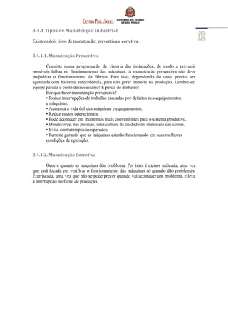 3.4.1 Tipos de Manutenção Industrial
Existem dois tipos de manutenção: preventiva e corretiva.
3.4.1.1. Manutenção Preventiva
Consiste numa programação de vistoria das instalações, de modo a prevenir
possíveis falhas no funcionamento das máquinas. A manutenção preventiva não deve
prejudicar o funcionamento da fábrica. Para isso, dependendo do caso, precisa ser
agendada com bastante antecedência, para não gerar impacto na produção. Lembre-se:
equipe parada é custo desnecessário! É perda de dinheiro!
Por que fazer manutenção preventiva?
• Reduz interrupções do trabalho causadas por defeitos nos equipamentos
e máquinas.
• Aumenta a vida útil das máquinas e equipamentos.
• Reduz custos operacionais.
• Pode acontecer em momentos mais convenientes para o sistema produtivo.
• Desenvolve, nas pessoas, uma cultura de cuidado no manuseio das coisas.
• Evita contratempos inesperados.
• Permite garantir que as máquinas estarão funcionando em suas melhores
condições de operação.
3.4.1.2. Manutenção Corretiva
Ocorre quando as máquinas dão problema. Por isso, é menos indicada, uma vez
que está focada em verificar o funcionamento das máquinas só quando dão problemas.
É arriscada, uma vez que não se pode prever quando vai acontecer um problema, e leva
à interrupção no fluxo de produção.
 