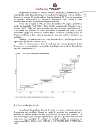 Os primeiros conceitos do controle estatístico do processo, conforme citado por
Juran (2000), foram desenvolvidos por Shewhart em 1924, porém, o controle estatístico
do processo somente foi popularizado no final da década de 70. Neste mesmo período
os japoneses, influenciados por estatísticos americanos como Deming e Juran,
desenvolveram diversas iniciativas em relação à qualidade.
Como uma evolução do TQC, no início da década de 80, surgiu o conceito de
Gestão da Qualidade Total (TQM - Total Quality Management). Segundo Fasser e
Brettner (2002) TQM é uma forma sistemática de atingir e manter a qualidade total. O
TQM requer uma mudança de cultura em relação à qualidade em todos os níveis
enfatizando o papel das pessoas no sistema. Desde seu início o conceito passou por
diversas melhorias e hoje ainda é considerado uma das melhores iniciativas da
qualidade.
Na Figura 1.1 pode-se observar a evolução da Gestão da Qualidade graficamente
representada por Fasser e Brettner (2002).
Para os pesquisadores na área da qualidade uma questão pertinente é qual
deveria ser a próxima iniciativa em relação à qualidade que atenda as demandas do
mercado e das organizações.
4.1. Gestão da Qualidade
A qualidade dos produtos depende do modo com que a organização consegue
desempenhar suas atividades básicas na cadeia de produção; isto evidencia que a
qualidade do produto depende do bom gerenciamento da organização produtiva. Por
isso, muitas organizações começam a perceber que a gestão da qualidade pode aumentar
ainda mais sua capacidade de competir no mercado, devido ao acirramento da
concorrência (LEE e ZHOU, 2000; TOLEDO e CARPINETTI, 2000; YAMANAKA,
2008).
 