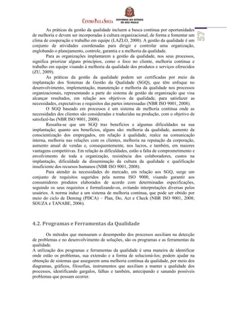 As práticas da gestão da qualidade incluem a busca contínua por oportunidades
de melhoria e devem ser incorporadas à cultura organizacional, de forma a fomentar um
clima de cooperação e trabalho em equipe (LAZLO, 2000). A gestão da qualidade é um
conjunto de atividades coordenadas para dirigir e controlar uma organização,
englobando o planejamento, controle, garantia e a melhoria da qualidade.
Para as organizações implantarem a gestão da qualidade, nos seus processos,
significa priorizar alguns princípios, como o foco no cliente, melhoria contínua e
trabalho em equipe visando à melhoria da qualidade dos produtos e serviços oferecidos
(ZU, 2009).
As práticas da gestão da qualidade podem ser certificadas por meio da
implantação dos Sistemas de Gestão da Qualidade (SGQ), que têm enfoque no
desenvolvimento, implementação, manutenção e melhoria da qualidade nos processos
organizacionais, representando a parte do sistema de gestão da organização que visa
alcançar resultados, em relação aos objetivos da qualidade, para satisfazer as
necessidades, expectativas e requisitos das partes interessadas (NBR ISO 9001, 2008).
O SGQ baseado em processos é um sistema de melhoria contínua onde as
necessidades dos clientes são consideradas e traduzidas na produção, com o objetivo de
satisfazê-las (NBR ISO 9001, 2008).
Ressalta-se que um SGQ traz benefícios e algumas dificuldades na sua
implantação; quanto aos benefícios, alguns são: melhoria da qualidade, aumento da
conscientização dos empregados, em relação à qualidade, realce na comunicação
interna, melhoria nas relações com os clientes, melhoria na reputação da corporação,
aumento anual de vendas e, consequentemente, nos lucros, e também, em maiores
vantagens competitivas. Em relação às dificuldades, estão a falta de comprometimento e
envolvimento de toda a organização, resistência dos colaboradores, custos na
implantação, dificuldade da disseminação da cultura da qualidade e qualificação
insuficiente dos recursos humanos (NBR ISO 9001, 2008).
Para atender às necessidades do mercado, em relação aos SGQ, surge um
conjunto de requisitos sugeridos pela norma ISO 9000, visando garantir aos
consumidores produtos elaborados de acordo com determinadas especificações,
seguindo os seus requisitos e formalizando-os, evitando interpretações diversas pelos
usuários. A norma induz a um sistema de melhoria contínua, que pode ser obtido por
meio do ciclo de Deming (PDCA) – Plan, Do, Act e Check (NBR ISO 9001, 2008;
SOUZA e TANABE, 2006).
4.2. Programas e Ferramentas da Qualidade
Os métodos que mensuram o desempenho dos processos auxiliam na detecção
de problemas e no desenvolvimento de soluções, são os programas e as ferramentas da
qualidade.
A utilização dos programas e ferramentas da qualidade é uma maneira de identificar
onde estão os problemas, sua extensão e a forma de solucioná-los; podem ajudar na
obtenção de sistemas que assegurem uma melhoria contínua da qualidade, por meio dos
diagramas, gráficos, filosofias, instrumentos que auxiliam a manter a qualidade dos
processos, identificando gargalos, falhas e também, antecipando e sanando possíveis
problemas que possam ocorrer.
 